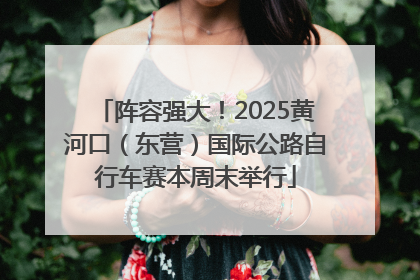 阵容强大！2025黄河口（东营）国际公路自行车赛本周末举行